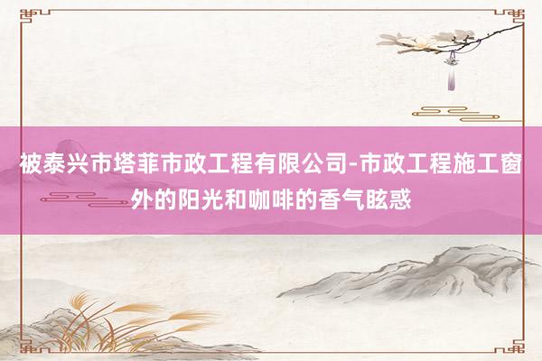 被泰兴市塔菲市政工程有限公司-市政工程施工窗外的阳光和咖啡的香气眩惑