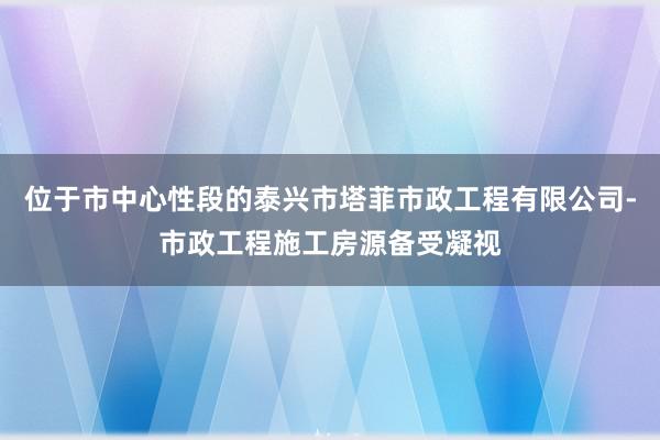 位于市中心性段的泰兴市塔菲市政工程有限公司-市政工程施工房源备受凝视