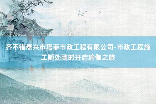 齐不错泰兴市塔菲市政工程有限公司-市政工程施工随处随时开启瑜伽之旅