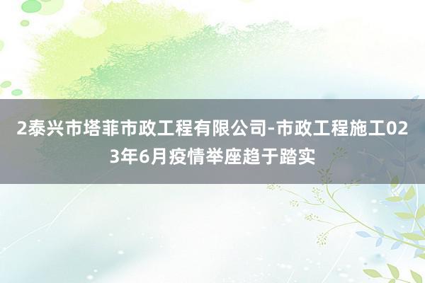 2泰兴市塔菲市政工程有限公司-市政工程施工023年6月疫情举座趋于踏实