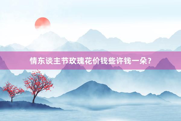 情东谈主节玫瑰花价钱些许钱一朵？